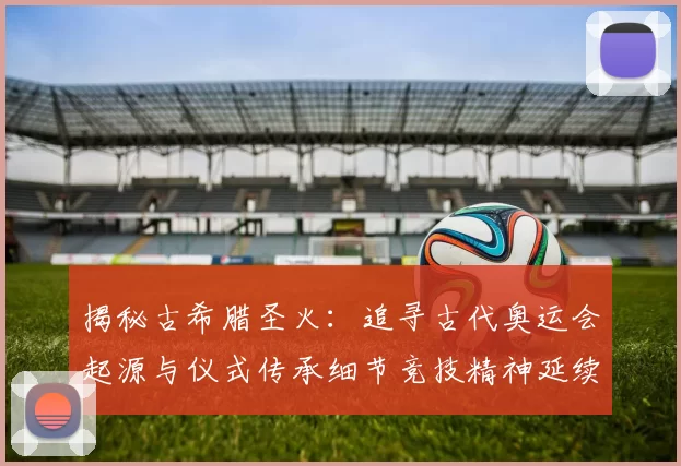揭秘古希腊圣火：追寻古代奥运会起源与仪式传承细节竞技精神延续