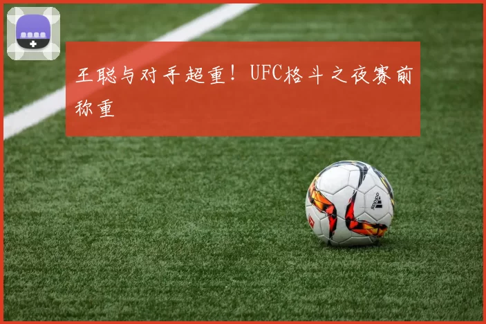 王聪与对手超重!UFC格斗之夜赛前称重