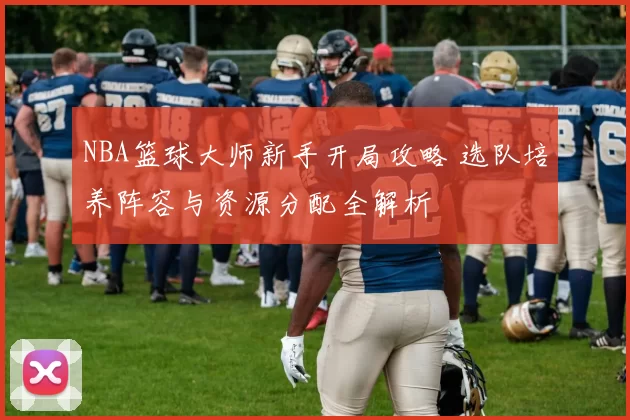 NBA篮球大师新手开局攻略 选队培养阵容与资源分配全解析