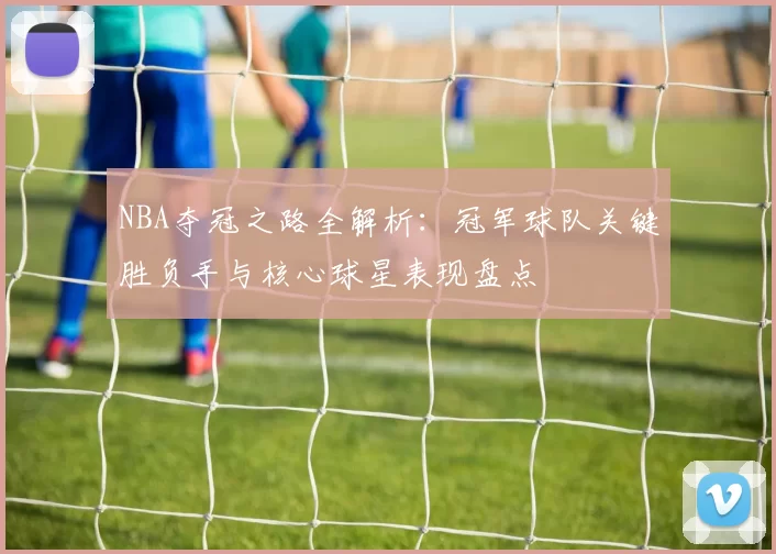NBA夺冠之路全解析:冠军球队关键胜负手与核心球星表现盘点