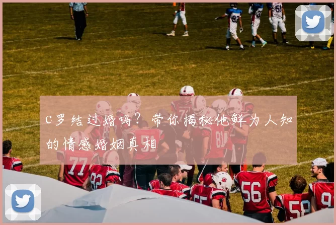 c罗结过婚吗？带你揭秘他鲜为人知的情感婚姻真相