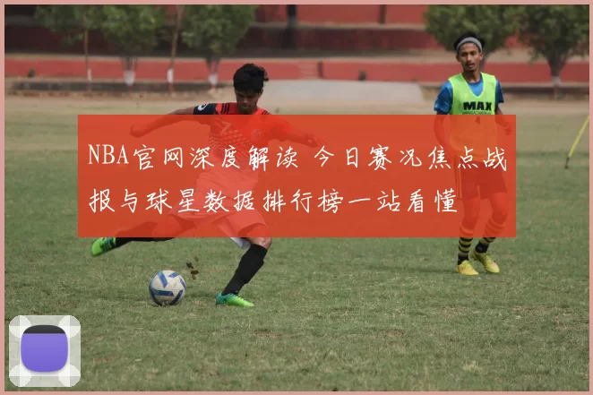 NBA官网深度解读 今日赛况焦点战报与球星数据排行榜一站看懂