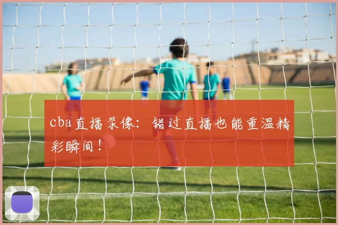 cba直播录像：错过直播也能重温精彩瞬间！